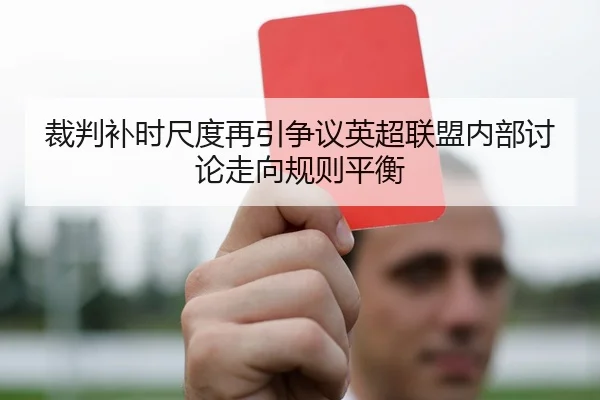 裁判补时尺度再引争议英超联盟内部讨论走向规则平衡