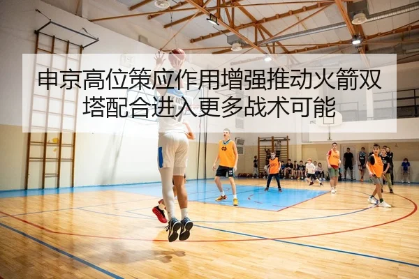 申京高位策应作用增强推动火箭双塔配合进入更多战术可能