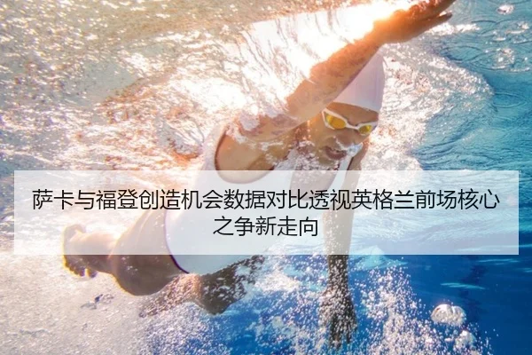 萨卡与福登创造机会数据对比透视英格兰前场核心之争新走向