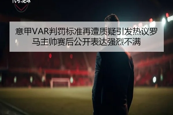 意甲VAR判罚标准再遭质疑引发热议罗马主帅赛后公开表达强烈不满